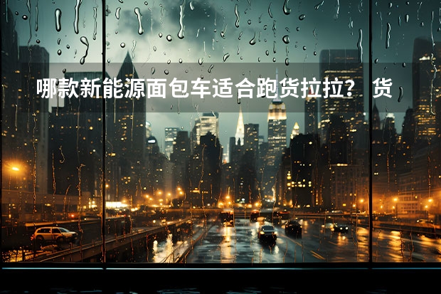 哪款新能源面包车适合跑货拉拉? 货拉拉出售的新能源汽车挂靠好不好