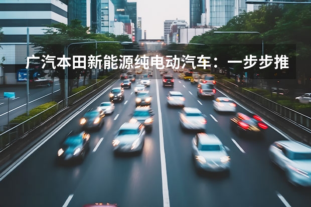 广汽本田新能源纯电动汽车：一步步推进智能电动化（广汽埃安新能源：打造更加出色的纯电动汽车）